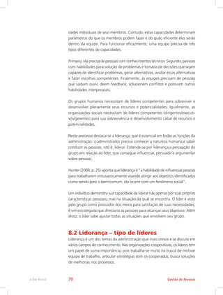 dades individuais de seus membros. Contudo, estas capacidades determinam
parâmetros do que os membros podem fazer e do quão eficiente eles serão
dentro da equipe. Para funcionar eficazmente, uma equipe precisa de três
tipos diferentes de capacidades.
Primeiro, ela precisa de pessoas com conhecimentos técnicos. Segundo, pessoas
com habilidades para solução de problemas e tomada de decisões que sejam
capazes de identificar problemas, gerar alternativas, avaliar essas alternativas
e fazer escolhas competentes. Finalmente, as equipes precisam de pessoas
que saibam ouvir, deem feedback, solucionem conflitos e possuam outras
habilidades interpessoais.
Os grupos humanos necessitam de líderes competentes para sobreviver e
desenvolver plenamente seus recursos e potencialidades. Igualmente, as
organizações sociais necessitam de líderes competentes (dirigentes/executi-
vos/gerentes) para sua sobrevivência e desenvolvimento cabal de recursos e
potencialidades.
Neste processo destaca-se a liderança, que é essencial em todas as funções da
administração: o administrador precisa conhecer a natureza humana e saber
conduzir as pessoas, isto é, liderar. Entende-se por liderança a percepção do
grupo em relação ao líder, que consegue influenciar, persuadir e argumentar
sobre pessoas.
Hunter (2004, p. 25) aponta que liderança é “a habilidade de influenciar pessoas
para trabalharem entusiasticamente visando atingir aos objetivos identificados
como sendo para o bem comum, ela ocorre com um fenômeno social”.
Um indivíduo demonstra sua capacidade de liderar não apenas por suas próprias
características pessoais, mas na situação da qual se encontra. O líder é visto
pelo grupo como possuidor dos meios para satisfação de suas necessidades,
é um estrategista que direciona as pessoas para alcançar seus objetivos. Além
disso, o líder sabe ajustar todas as situações que envolvem seu grupo.
8.2 Liderança – tipo de líderes
Liderança é um dos temas da administração que mais cresce e se discute em
vários campos do conhecimento. Nas organizações cooperativas, os lideres tem
um papel de suma importância, pois trabalha-se muito na busca de motivar
equipe de trabalho, articular estratégias com os cooperados, busca soluções
de melhorias nos processos.
Gestão de Pessoas
e-Tec Brasil 70
 