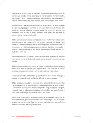 Pode se destacar vários tipos de liderança, mas apresenta-se a seguir tipos de
lideres e suas relações com as organizações: líder entusiasta, líder estimulador,
líder provedor, líder conector/vinculador, líder professor, líder assessor/con-
selheiro, líder influenciador, líder pioneiro, líder compensador entre outros.
O líder entusiasta possui a energia dominante no ambiente e se sente impelido
de fazer o que pode para aumentá-la. Tem visão de mundo, é otimista com
suas ações, assume o lugar à frente da equipe, faz perguntas, sempre está
aminado e atrai as pessoas. Não é tolerante nem gentil, mas desafiam os
outros a liberar o próprio potencial.
O líder estimulador/entusiasta quando está em seu melhor momento se atém
naturalmente ao que há de melhor nas pessoas e ao que está dando certo
para elas, é emotivo, sendo que suas emoções podem oscilar muito, mas no
fim voltam a se estabilizar, as pessoas o consideram divertido, encorajador e
inspirador. Abriga as emoções dos outros, sente-se responsável por elas, por
mudá-las e elevá-las.
O gerente entusiasta se destaca pela sua capacidade de tornar o trabalho
interessante, como vendedor pela paixão e energia que transmite aos seus
clientes.
O líder provedor está sempre atento ao estado emocional dos outros, procura
maneiras de atrair as pessoas para o grupo e de fazer com que se sintam
queridas, ouvidas e admiradas. É um amigo muito leal e generoso.
Como líder provedor está sempre querendo saber como apoiar a equipe e
valorizar os funcionários. É confiável e defende as outras pessoas.
O líder conector/vinculador vê o mundo como uma rede de relacionamentos
e se empolga diante da possibilidade de conectar indivíduos de seus contatos.
É considerado curioso por natureza, sempre faz perguntas sobre a origem,
à experiência e as habilidades de cada um. Como líder seu ponto forte é a
capacidade de enxergar o que há de melhor nos outros.
O líder conector/vinculador, enquanto gerente se destaca pela construção de
equipes talentosas, por ser um indivíduo hábil em enxergar a teia de relações
pessoais e em se conectar. Para ele, pessoas com diferentes pontos fortes
podem se unir para realizar grandes coisas.
e-Tec Brasil
Aula 8 - Comportamento organizacional 71
 