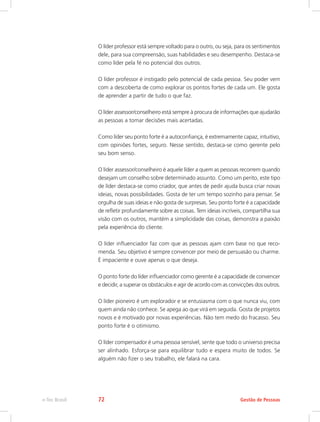 O líder professor está sempre voltado para o outro, ou seja, para os sentimentos
dele, para sua compreensão, suas habilidades e seu desempenho. Destaca-se
como líder pela fé no potencial dos outros.
O líder professor é instigado pelo potencial de cada pessoa. Seu poder vem
com a descoberta de como explorar os pontos fortes de cada um. Ele gosta
de aprender a partir de tudo o que faz.
O líder assessor/conselheiro está sempre à procura de informações que ajudarão
as pessoas a tomar decisões mais acertadas.
Como líder seu ponto forte é a autoconfiança, é extremamente capaz, intuitivo,
com opiniões fortes, seguro. Nesse sentido, destaca-se como gerente pelo
seu bom senso.
O líder assessor/conselheiro é aquele líder a quem as pessoas recorrem quando
desejam um conselho sobre determinado assunto. Como um perito, este tipo
de líder destaca-se como criador, que antes de pedir ajuda busca criar novas
ideias, novas possibilidades. Gosta de ter um tempo sozinho para pensar. Se
orgulha de suas ideias e não gosta de surpresas. Seu ponto forte é a capacidade
de refletir profundamente sobre as coisas. Tem ideias incríveis, compartilha sua
visão com os outros, mantém a simplicidade das coisas, demonstra a paixão
pela experiência do cliente.
O líder influenciador faz com que as pessoas ajam com base no que reco-
menda. Seu objetivo é sempre convencer por meio de persuasão ou charme.
É impaciente e ouve apenas o que deseja.
O ponto forte do líder influenciador como gerente é a capacidade de convencer
e decidir, a superar os obstáculos e agir de acordo com as convicções dos outros.
O líder pioneiro é um explorador e se entusiasma com o que nunca viu, com
quem ainda não conhece. Se apega ao que virá em seguida. Gosta de projetos
novos e é motivado por novas experiências. Não tem medo do fracasso. Seu
ponto forte é o otimismo.
O líder compensador é uma pessoa sensível, sente que todo o universo precisa
ser alinhado. Esforça-se para equilibrar tudo e espera muito de todos. Se
alguém não fizer o seu trabalho, ele falará na cara.
Gestão de Pessoas
e-Tec Brasil 72
 