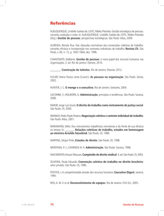 Referências
ALBUQUERQUE, Lindolfo Galvão de; LEITE, Nildes Pitombo. Gestão estratégica de pessoas:
conceito, evolução e visão. In:ALBUQUERQUE, Lindolfo Galvão de; LEITE, Nildes Pitombo
(Org.). Gestão de pessoas: perspectivas estratégicas. São Paulo:Atlas, 2009.
ALMEIDA, Renato Rua. Das cláusulas normativas das convenções coletivas de trabalho:
conceito, eficácia e incorporação nos contratos individuais de trabalho. Revista LTr, São
Paulo, v. 60, n. 12, p. 1602-1660, dez. 1996.
CHIAVENATO, Idalberto. Gestão de pessoas: o novo papel dos recursos humanos nas
organizações. 3. ed. Rio de janeiro: Elsevier, 2010.
_______. Construção de talentos. Rio de Janeiro: Elsevier, 2012.
FLEURY, Maria Tereza Leme (Coord.). As pessoas na organização. São Paulo: Gente,
2002.
HUNTER, J. C. O monge e o executivo. Rio de Janeiro: Sextante, 2004.
LACOMBE, F.; HEILBORN, G. Administração: princípios e tendências. São Paulo: Saraiva,
2006.
MAIOR,Jorge Luiz Souto.O direito do trabalho como instrumento de justiça social.
São Paulo: LTr, 2000.
MANNUS,Pedro PauloTeixeira.Negociação coletiva e contrato individual de trabalho.
São Paulo:Atlas, 2001.
MARANHÃO, Délio. Dos instrumentos trabalhistas normativos e do limite de sua eficácia
no tempo. In: ______. Relações coletivas de trabalho, estudos em homenagem
ao ministro Arnaldo Süssekind. São Paulo: LTr, 1989.
MARTINS, Sérgio Pinto. Estudos de direito. São Paulo: LTr, 1998.
MONTANA, P. J.; CHARNOV, B. H. Administração. São Paulo: Saraiva, 1998.
NASCIMENTO,Amauri Mascaro.Compêndio de direito sindical.4.ed.São Paulo:LTr,2005.
OLIVEIRA, Paulo Eduardo. Convenção coletiva do trabalho no direito brasileiro:
setor privado. São Paulo: LTr, 1996.
PFEFFER, J.A competitividade através dos recursos humanos. Executive Digest. Janeiro,
1995.
REIS,A. M.V. et al. Desenvolvimento de equipes. Rio de Janeiro: FGV Ed., 2005.
Gestão de Pessoas
e-Tec Brasil 74
 