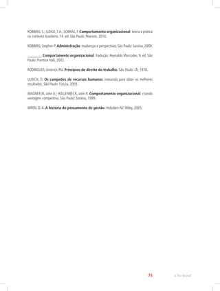 ROBBINS, S.; JUDGE,T.A.; SOBRAL, F. Comportamento organizacional: teoria e prática
no contexto brasileiro. 14. ed. São Paulo: Pearson, 2010.
ROBBINS, Stephen P. Administração: mudanças e perspectivas. São Paulo: Saraiva, 2000.
_______. Comportamento organizacional.Tradução: Reynaldo Marcodes. 9. ed. São
Paulo: Prentice Hall, 2002.
RODRIGUES,Américo Plá. Princípios de direito do trabalho. São Paulo: LTr, 1978.
ULRICH, D. Os campeões de recursos humanos: inovando para obter os melhores
resultados. São Paulo: Futura, 2003.
WAGNER III, John A.; HOLLENBECK, John R. Comportamento organizacional: criando
vantagem competitiva. São Paulo: Saraiva, 1999.
WREN. D.A. A história do pensamento de gestão. Hoboken-NJ:Wiley, 2005.
e-Tec Brasil
75
 