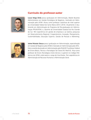 Currículo do professor-autor
Lucas Veiga Ávila possui graduação em Administração, Master Bussines
Administration em Gestão Estratégica de Negócios, mestrado em Admi-
nistração pela UFSM. Atuou como professor substituto de nível superior
da Universidade Federal de Santa Maria (2013 
- 
2014). Atualmente é dou-
torando em Administração do Programa de Pós-graduação em Adminis-
tração PPGA/UFSM, e, docente da Universidade Estadual do Rio Grande
do Sul. Têm experiência em gestão de empresas e já realizou pesquisas
em Desenvolvimento Regional, Cooperativismo, Inovação, Planejamento,
Sustentabilidade, Educação Superior, Gestão de Pessoas e Marketing.
Jaime Peixoto Stecca possui graduação em Administração, especialização
em Gestão de Negócios pela UFSM e mestrado em Administração pela UFSC.
Está cursando doutorado em Administração pela FEA/USP. É professor Federal
de Ensino Básico, Técnico e Tecnológico da Classe D4, Nível 02. Atua como
professor de Ensino Tecnológico (níveis técnico e superior) no Colégio Poli-
técnico da UFSM, onde exerce o cargo de Vice-Diretor. Tem experiência em
Administração de Recursos Humanos e Administração Geral.
Gestão de Pessoas
e-Tec Brasil 76
 