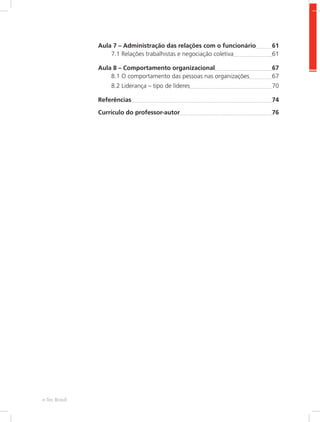 Aula 7 – Administração das relações com o funcionário	 61
7.1 Relações trabalhistas e negociação coletiva	 61
Aula 8 – Comportamento organizacional	 67
8.1 O comportamento das pessoas nas organizações	 67
8.2 Liderança – tipo de líderes	 70
Referências	 74
Currículo do professor-autor	 76
e-Tec Brasil
 