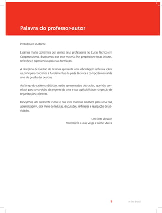 e-Tec Brasil
9
Palavra do professor-autor
Prezado(a) Estudante.
Estamos muito contentes por sermos seus professores no Curso Técnico em
Cooperativismo. Esperamos que este material lhe proporcione boas leituras,
reflexões e experiências para sua formação.
A disciplina de Gestão de Pessoas apresenta uma abordagem reflexiva sobre
os principais conceitos e fundamentos da parte técnica e comportamental da
área de gestão de pessoas.
Ao longo do caderno didático, estão apresentadas oito aulas, que irão con-
tribuir para uma visão abrangente da área e sua aplicabilidade na gestão de
organizações coletivas.
Desejamos um excelente curso, e que este material colabore para uma boa
aprendizagem, por meio de leituras, discussões, reflexões e realização de ati-
vidades.
Um forte abraço!
Professores Lucas Veiga e Jaime Stecca
 