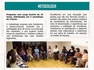 Metodologia
Programa com carga horária de 15            Acreditamos em uma Educação para
horas, distribuídas em 5 workshops          adultos que não traz fórmulas prontas e
de 3 horas.                                 também não adota uma postura unilateral
                                            de transferência de conhecimento. Por
A metodologia proposta pela Substantiva     meio de dinamizações e experiências que
é teórico-vivencial, contando com a         promovem a ampliação da consciência,
participação ativa da turma na construção   mobilizamos os participantes a adotarem
dos conteúdos, o que propicia muitas        atitudes mais responsáveis e autônomas
trocas de experiência e melhores práticas   em sua rotina de trabalho, em especial,
com profissionais dos mais variados         na Gestão de Pessoas.
segmentos.
 