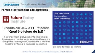 15| Professor MSc. Daniel de Carvalho Luz | daniel@universocorporativo.com.br | T. 15 9 9126 5571
Link para download do relatório
Fontes e Referências Bibliográficas
Fundado em 2006, o F T I responde
“Qual é o futuro de [x]?”
Se concentram exclusivamente em como as
tecnologias e as ciências emergentes irão causar
“disrupturas” nos negócios, transformar a força de
trabalho e inflamar a mudança geopolítica
 
