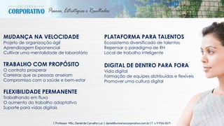 25| Professor MSc. Daniel de Carvalho Luz | daniel@universocorporativo.com.br | T. 15 9 9126 5571
MUDANÇA NA VELOCIDADE
Projeto de organização ágil
Aprendizagem Exponencial
Cultivar uma mentalidade de laboratório
TRABALHO COM PROPÓSITO
O contrato prosperar
Carreiras que as pessoas anseiam
Compromisso com a saúde e bem-estar
FLEXIBILIDADE PERMANENTE
Trabalhando em fluxo
O aumento do trabalho adaptativo
Suporte para vidas digitais
PLATAFORMA PARA TALENTOS
Ecossistema diversificado de talentos
Repensar o paradigma de RH
Local de trabalho inteligente
DIGITAL DE DENTRO PARA FORA
Vida digital
Formação de equipes distribuídas e flexíveis
Promover uma cultura digital
 
