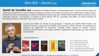 Daniel de Carvalho Luz é especialista em Gestão de Pessoas e Transformação Cultural. É autor de diversos títulos que
influenciaram positivamente a vida de milhares de pessoas, incluindo o livro Insight com mais de hum milhão cópias vendidas. Daniel é
professor de cursos de pós-graduação em diversas instituições de ensino, entre elas o CENTRO PAULA SOUZA, além de colunista de várias
publicações nacionais e internacionais. É vencedor de quatro prêmios TOP RH promovidos pela ADVB e do prêmio Destaque RH
promovido pela editora Gestão & RH, entre outras menções.
Formado pela UNESP com estudos de pós-graduação e mestrado pelo CENTRO PAULA SOUZA, teve
destacada carreira em empresas como ZF-Sachs, Hays Lemmertz e Johnson Controls. Foi responsável por
programas de engajamento de funcionários, mediação sindical, projetos de melhoria contínua,
desenvolvimento de pessoas e universidade corporativa, capacitando as organizações para níveis superiores
de desempenho.
Livros de Daniel Luz
o LUZ, D. C.; Insight. São Paulo; DVS, 2000
o LUZ, D. C.; Insight 2. São Paulo; DVS, 2002
o LUZ, D. C.; Fênix São Paulo; DVS, 2006
o LUZ, D.C.; A Arte da Guerra; Ser Mais, 2014
o LUZ, D. C.; Recarregando a Bateria Humana; DVS, 2015
o Luz, D.C.; Modelo de Atuação da Liderança; DVS, 2017
3| Professor MSc. Daniel de Carvalho Luz | daniel@universocorporativo.com.br | T. 15 9 9126 5571
Mini BIO – Daniel Luz
 