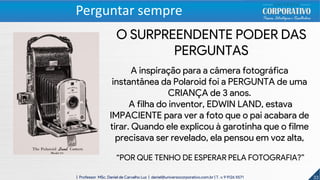 33| Professor MSc. Daniel de Carvalho Luz | daniel@universocorporativo.com.br | T. 15 9 9126 5571
Perguntar sempre
O SURPREENDENTE PODER DAS
PERGUNTAS
A inspiração para a câmera fotográfica
instantânea da Polaroid foi a PERGUNTA de uma
CRIANÇA de 3 anos.
A filha do inventor, EDWIN LAND, estava
IMPACIENTE para ver a foto que o pai acabara de
tirar. Quando ele explicou à garotinha que o filme
precisava ser revelado, ela pensou em voz alta,
“POR QUE TENHO DE ESPERAR PELA FOTOGRAFIA?”
 