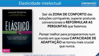34| Professor MSc. Daniel de Carvalho Luz | daniel@universocorporativo.com.br | T. 15 9 9126 5571
Sair da ZONA DE CONFORTO das
soluções corriqueiras, superar posturas
convencionais e REFORMULAR AS
PERGUNTAS que fazemos.
Pensar melhor para prosperarmos num
mundo em que nossa CAPACIDADE DE
ADAPTAÇÃO se tornou mais crucial
que nunca.
Elasticidade intelectual
 