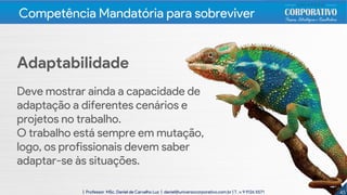 Adaptabilidade
Deve mostrar ainda a capacidade de
adaptação a diferentes cenários e
projetos no trabalho.
O trabalho está sempre em mutação,
logo, os profissionais devem saber
adaptar-se às situações.
4545| Professor MSc. Daniel de Carvalho Luz | daniel@universocorporativo.com.br | T. 15 9 9126 5571
Competência Mandatória para sobreviver
 