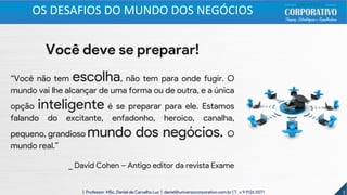 Você deve se preparar!
“Você não tem escolha, não tem para onde fugir. O
mundo vai lhe alcançar de uma forma ou de outra, e a única
opção inteligente é se preparar para ele. Estamos
falando do excitante, enfadonho, heroico, canalha,
pequeno, grandioso mundo dos negócios. O
mundo real.”
_ David Cohen – Antigo editor da revista Exame
5| Professor MSc. Daniel de Carvalho Luz | daniel@universocorporativo.com.br | T. 15 9 9126 5571
OS DESAFIOS DO MUNDO DOS NEGÓCIOS
 