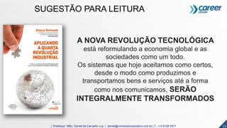 13| Professor MSc. Daniel de Carvalho Luz | daniel@universocorporativo.com.br | T. 15 9 9126 5571
A NOVA REVOLUÇÃO TECNOLÓGICA
está reformulando a economia global e as
sociedades como um todo.
Os sistemas que hoje aceitamos como certos,
desde o modo como produzimos e
transportamos bens e serviços até a forma
como nos comunicamos, SERÃO
INTEGRALMENTE TRANSFORMADOS
SUGESTÃO PARA LEITURA
 