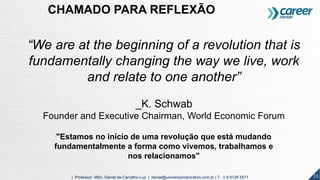 “We are at the beginning of a revolution that is
fundamentally changing the way we live, work
and relate to one another”
_K. Schwab
Founder and Executive Chairman, World Economic Forum
"Estamos no início de uma revolução que está mudando
fundamentalmente a forma como vivemos, trabalhamos e
nos relacionamos"
15| Professor MSc. Daniel de Carvalho Luz | daniel@universocorporativo.com.br | T. 15 9 9126 5571
CHAMADO PARA REFLEXÃO
 