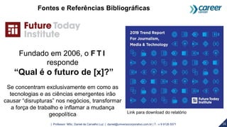 16| Professor MSc. Daniel de Carvalho Luz | daniel@universocorporativo.com.br | T. 15 9 9126 5571
Link para download do relatório
Fontes e Referências Bibliográficas
Fundado em 2006, o F T I
responde
“Qual é o futuro de [x]?”
Se concentram exclusivamente em como as
tecnologias e as ciências emergentes irão
causar “disrupturas” nos negócios, transformar
a força de trabalho e inflamar a mudança
geopolítica
 