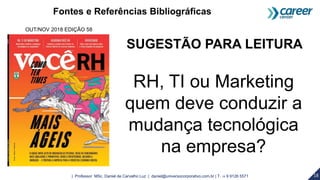 18| Professor MSc. Daniel de Carvalho Luz | daniel@universocorporativo.com.br | T. 15 9 9126 5571
SUGESTÃO PARA LEITURA
RH, TI ou Marketing
quem deve conduzir a
mudança tecnológica
na empresa?
OUT/NOV 2018 EDIÇÃO 58
Fontes e Referências Bibliográficas
 