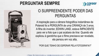 34| Professor MSc. Daniel de Carvalho Luz | daniel@universocorporativo.com.br | T. 15 9 9126 5571
PERGUNTAR SEMPRE
O SURPREENDENTE PODER DAS
PERGUNTAS
A inspiração para a câmera fotográfica instantânea da
Polaroid foi a PERGUNTA de uma CRIANÇA de 3 anos.
A filha do inventor, EDWIN LAND, estava IMPACIENTE
para ver a foto que o pai acabara de tirar. Quando ele
explicou à garotinha que o filme precisava ser revelado,
ela pensou em voz alta,
“POR QUE TENHO DE ESPERAR PELA FOTOGRAFIA?”
 