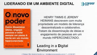 36| Professor MSc. Daniel de Carvalho Luz | daniel@universocorporativo.com.br | T. 15 9 9126 5571
HENRY TIMMS E JEREMY
HEIMANS descrevem com muita
propriedade um modelo de liderança
descentralizado e colaborativo.
Tratam da disseminação de ideias e
engajamento de pessoas em um
mundo HIPERCONECTADO.
LIDERANDO EM UM AMBIENTE DIGITAL
Leading in a Digital
Environment
 