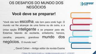 Você deve se preparar!
“Você não tem escolha, não tem para onde fugir. O
mundo vai lhe alcançar de uma forma ou de outra, e a
única opção inteligente é se preparar para ele.
Estamos falando do excitante, enfadonho, heroico,
canalha, pequeno, grandioso mundo dos
negócios. O mundo real.”
_ David Cohen – Antigo editor da revista Exame
4| Professor MSc. Daniel de Carvalho Luz | daniel@universocorporativo.com.br | T. 15 9 9126 5571
OS DESAFIOS DO MUNDO DOS
NEGÓCIOS
 