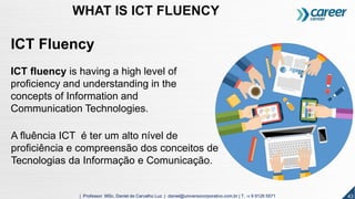 ICT Fluency
ICT fluency is having a high level of
proficiency and understanding in the
concepts of Information and
Communication Technologies.
A fluência ICT é ter um alto nível de
proficiência e compreensão dos conceitos de
Tecnologias da Informação e Comunicação.
43| Professor MSc. Daniel de Carvalho Luz | daniel@universocorporativo.com.br | T. 15 9 9126 5571
WHAT IS ICT FLUENCY
 