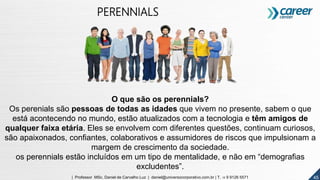 45
PERENNIALS
O que são os perennials?
Os perenials são pessoas de todas as idades que vivem no presente, sabem o que
está acontecendo no mundo, estão atualizados com a tecnologia e têm amigos de
qualquer faixa etária. Eles se envolvem com diferentes questões, continuam curiosos,
são apaixonados, confiantes, colaborativos e assumidores de riscos que impulsionam a
margem de crescimento da sociedade.
os perennials estão incluídos em um tipo de mentalidade, e não em “demografias
excludentes”.
4545| Professor MSc. Daniel de Carvalho Luz | daniel@universocorporativo.com.br | T. 15 9 9126 5571
 