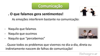 . O que falamos gera sentimentos!
As emoções interferem bastante na comunicação:
- Naquilo que falamos
- Naquilo que ouvimos
- Naquilo que “percebemos”
. Quase todos os problemas que vivemos no dia-a-dia, direta ou
indiretamente nascem de falhas de comunicação!
 