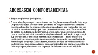  Surgiu no período pós-guerra.
 É uma abordagem que concentra-se nas funções e nos estilos de liderança.
Os pesquisadores descobriram que tanto as funções relativas às tarefas
quanto as funções de manutenção do grupo devem ser realizadas por um
ou vários membros do grupo, para que este funcione bem. Estudos sobre
os estilos de liderança distinguem, por um lado, uma estrutura orientada
para a tarefa – autoritária ou de iniciação – visando a direção e a produção
e, por outro lado, um estilo centrado no empregado – democrático ou
participativo – dando apoio às necessidades deste e às necessidades de
manutenção do grupo. Dessa forma, deduzia-se que os comportamentos
poderiam ser aprendidos. Assim, pessoas treinadas nos comportamentos de
liderança apropriados seriam capazes de liderar com maior eficácia.
Anderson Pontes - dissonpontes@gmail.com | @dissonpontes 11
 