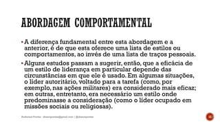 A diferença fundamental entre esta abordagem e a
anterior, é de que esta oferece uma lista de estilos ou
comportamentos, ao invés de uma lista de traços pessoais.
Alguns estudos passam a sugerir, então, que a eficácia de
um estilo de liderança em particular depende das
circunstâncias em que ele é usado. Em algumas situações,
o líder autoritário, voltado para a tarefa (como, por
exemplo, nas ações militares) era considerado mais eficaz;
em outras, entretanto, era necessário um estilo onde
predominasse a consideração (como o líder ocupado em
missões sociais ou religiosas).
Anderson Pontes - dissonpontes@gmail.com | @dissonpontes 12
 