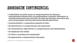  A dificuldade em isolar traços ou comportamentos de liderança
universalmente eficazes levou os pesquisadores a tentarem determinar as
variáveis situacionais que tornariam um estilo de liderança mais eficaz que
outro. As principais variáveis situacionais identificadas foram:
 A personalidade e a experiência passada do líder;
 As expectativas e o comportamento dos superiores;
 As características, expectativas e o comportamento dos subordinados;
 As exigências das tarefas;
 A cultura e as políticas da organização;
 As expectativas e comportamento dos pares.
Anderson Pontes - dissonpontes@gmail.com | @dissonpontes 14
 