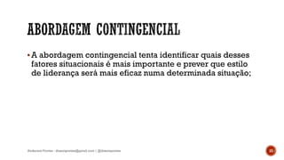 A abordagem contingencial tenta identificar quais desses
fatores situacionais é mais importante e prever que estilo
de liderança será mais eficaz numa determinada situação;
Anderson Pontes - dissonpontes@gmail.com | @dissonpontes 15
 