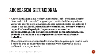  A teoria situacional de Hersey-Blanchard (1986) conhecida como
“teoria do ciclo de vida”, sugere que o estilo de liderança deve
variar de acordo com a maturidade dos subordinados em relação à
tarefa a ser realizada. Maturidade é entendida, no caso, como a
capacidade e disposição da pessoa em assumir a
responsabilidade de dirigir seu próprio comportamento, sua
vontade de realizar e sua experiência relacionada com o
trabalho.
 O relacionamento administrador-subordinado passa por quatro fases
à medida que os subordinados desenvolvem motivação para a
realização e a experiência.
Anderson Pontes - dissonpontes@gmail.com | @dissonpontes 16
 