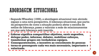  Segundo Wheatley (1999), a abordagem situacional vem abrindo
espaço a uma nova perspectiva. A liderança situacional, que partia
da perspectiva de como a situação poderia afetar a escolha de
estilos de liderança, passa a valorizar a rede de relacionamentos
em que esta liderança está inserida.
 Liderar significa compartilhar objetivos, ouvir sugestões,
delegar poder, informar, debater, mobilizar esforços,
transformar grupos em verdadeiras equipes.
Consequentemente, o incentivo ao crescimento de pessoas
torna-se pressuposto cada vez mais necessário, importante e
valorizado.
18
 