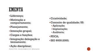 Liderança;
Motivação e
comportamento;
Planejamento;
Interação grupal;
Cargos e funções;
Integração delegação e
treinamento;
Ação disciplinar;
Criatividade;
Conceito de qualidade; 5S:
 Aplicação;
 Implantação;
 Auditoria;
PDCA;
ISO 9000:2000;
2Anderson Pontes - dissonpontes@gmail.com | @dissonpontes
 