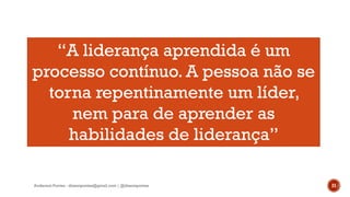Anderson Pontes - dissonpontes@gmail.com | @dissonpontes 21
“A liderança aprendida é um
processo contínuo. A pessoa não se
torna repentinamente um líder,
nem para de aprender as
habilidades de liderança”
 