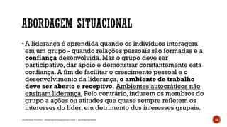 A liderança é aprendida quando os indivíduos interagem
em um grupo - quando relações pessoais são formadas e a
confiança desenvolvida. Mas o grupo deve ser
participativo, dar apoio e demonstrar constantemente esta
confiança. A fim de facilitar o crescimento pessoal e o
desenvolvimento da liderança, o ambiente de trabalho
deve ser aberto e receptivo. Ambientes autocráticos não
ensinam liderança. Pelo contrário, induzem os membros do
grupo a ações ou atitudes que quase sempre refletem os
interesses do líder, em detrimento dos interesses grupais.
Anderson Pontes - dissonpontes@gmail.com | @dissonpontes 22
 