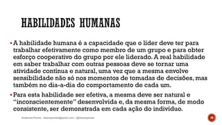 A habilidade humana é a capacidade que o líder deve ter para
trabalhar efetivamente como membro de um grupo e para obter
esforço cooperativo do grupo por ele liderado. A real habilidade
em saber trabalhar com outras pessoas deve se tornar uma
atividade contínua e natural, uma vez que a mesma envolve
sensibilidade não só nos momentos de tomadas de decisões, mas
também no dia-a-dia do comportamento de cada um.
Para esta habilidade ser efetiva, a mesma deve ser natural e
“inconscientemente” desenvolvida e, da mesma forma, de modo
consistente, ser demonstrada em cada ação do indivíduo.
Anderson Pontes - dissonpontes@gmail.com | @dissonpontes 29
 