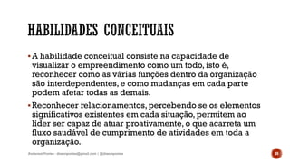 A habilidade conceitual consiste na capacidade de
visualizar o empreendimento como um todo, isto é,
reconhecer como as várias funções dentro da organização
são interdependentes, e como mudanças em cada parte
podem afetar todas as demais.
Reconhecer relacionamentos, percebendo se os elementos
significativos existentes em cada situação, permitem ao
líder ser capaz de atuar proativamente, o que acarreta um
fluxo saudável de cumprimento de atividades em toda a
organização.
Anderson Pontes - dissonpontes@gmail.com | @dissonpontes 30
 