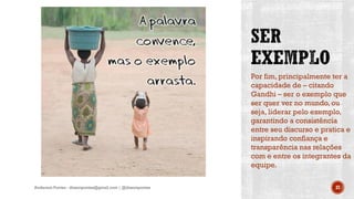 Por fim, principalmente ter a
capacidade de – citando
Gandhi – ser o exemplo que
ser quer ver no mundo, ou
seja, liderar pelo exemplo,
garantindo a consistência
entre seu discurso e pratica e
inspirando confiança e
transparência nas relações
com e entre os integrantes da
equipe.
Anderson Pontes - dissonpontes@gmail.com | @dissonpontes 37
 