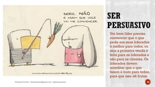 Um bom líder precisa
convencer que o que
pede aos seus liderados
é melhor para todos, ou
seja a primeira venda é
feita para os liderados e
não para os clientes. Os
liderados devem
acreditar que o que
fazem é bom para todos,
para que isso dê frutos.
Anderson Pontes - dissonpontes@gmail.com | @dissonpontes 38
 