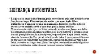  É aquele se impõe pelo poder, pela autoridade que tem devido à sua
função ou cargo. É interessante notar que nem todo líder
autoritário é um ser tirano ou carrasco. Existem muitos líderes
autoritários carismáticos e com boa pinta. Fique atento!
Normalmente, este tipo de líder esconde sua frustração ou sua falta
de habilidade para resolver conflitos ou para motivar a equipe atrás
de sua posição elevada na empresa, o que o leva a agir desta forma,
através da coerção. Em geral, este tipo de líder é comprometido com
as metas e os resultados da empresa, esquecendo, muitas vezes, do
fator humano ao traçar seu plano de ação, desconsiderando algumas
das necessidades mais básicas de seus colaboradores;
Anderson Pontes - dissonpontes@gmail.com | @dissonpontes 41
 