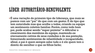 É uma variação do primeiro tipo de liderança, que mais se
parece com um “pai” do que com um gestor. É do tipo que
tem autoridade mas que acolhe a todos, criando na equipe
um sentimento coletivo familiar. Porém, como todo bom
pai, pode acabar sendo “super protetor” e dificultar o
crescimento dos membros da equipe, mantendo-os
eternamente cativos de seus cuidados e de sua proteção,
fomentando sentimentos de infantilidade e incapacidade,
afinal, o pai é quem sempre sabe tudo e é ele quem tem o
direito de escolher o que os filhos farão;
Anderson Pontes - dissonpontes@gmail.com | @dissonpontes 42
 