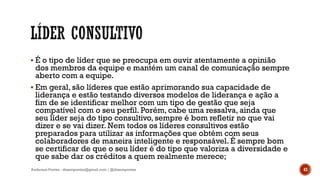  É o tipo de líder que se preocupa em ouvir atentamente a opinião
dos membros da equipe e mantém um canal de comunicação sempre
aberto com a equipe.
 Em geral, são líderes que estão aprimorando sua capacidade de
liderança e estão testando diversos modelos de liderança e ação a
fim de se identificar melhor com um tipo de gestão que seja
compatível com o seu perfil. Porém, cabe uma ressalva, ainda que
seu líder seja do tipo consultivo, sempre é bom refletir no que vai
dizer e se vai dizer. Nem todos os líderes consultivos estão
preparados para utilizar as informações que obtém com seus
colaboradores de maneira inteligente e responsável. É sempre bom
se certificar de que o seu líder é do tipo que valoriza a diversidade e
que sabe dar os créditos a quem realmente merece;
Anderson Pontes - dissonpontes@gmail.com | @dissonpontes 43
 