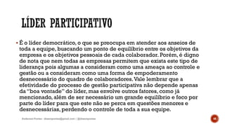  É o líder democrático, o que se preocupa em atender aos anseios de
toda a equipe, buscando um ponto de equilíbrio entre os objetivos da
empresa e os objetivos pessoais de cada colaborador. Porém, é digno
de nota que nem todas as empresas permitem que exista este tipo de
liderança pois algumas a consideram como uma ameaça ao controle e
gestão ou a consideram como uma forma de empoderamento
desnecessário do quadro de colaboradores.Vale lembrar que a
efetividade do processo de gestão participativa não depende apenas
da “boa vontade” do líder, mas envolve outros fatores, como já
mencionado, além de ser necessário um grande equilíbrio e foco por
parte do líder para que este não se perca em questões menores e
desnecessárias, perdendo o controle de toda a sua equipe.
Anderson Pontes - dissonpontes@gmail.com | @dissonpontes 44
 