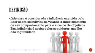 Liderança é considerada a influência exercida pelo
líder sobre os indivíduos, visando o direcionamento
de seu comportamento para o alcance de objetivos.
Esta influência é aceita pelos seguidores, que lhe
dão legitimidade.
5Anderson Pontes - dissonpontes@gmail.com | @dissonpontes
 