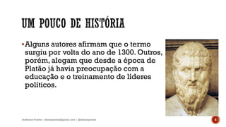 Alguns autores afirmam que o termo
surgiu por volta do ano de 1300. Outros,
porém, alegam que desde a época de
Platão já havia preocupação com a
educação e o treinamento de líderes
políticos.
Anderson Pontes - dissonpontes@gmail.com | @dissonpontes 6
 
