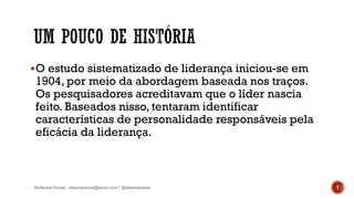 O estudo sistematizado de liderança iniciou-se em
1904, por meio da abordagem baseada nos traços.
Os pesquisadores acreditavam que o líder nascia
feito. Baseados nisso, tentaram identificar
características de personalidade responsáveis pela
eficácia da liderança.
Anderson Pontes - dissonpontes@gmail.com | @dissonpontes 7
 