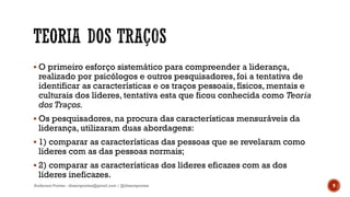  O primeiro esforço sistemático para compreender a liderança,
realizado por psicólogos e outros pesquisadores, foi a tentativa de
identificar as características e os traços pessoais, físicos, mentais e
culturais dos líderes, tentativa esta que ficou conhecida como Teoria
dos Traços.
 Os pesquisadores, na procura das características mensuráveis da
liderança, utilizaram duas abordagens:
 1) comparar as características das pessoas que se revelaram como
líderes com as das pessoas normais;
 2) comparar as características dos líderes eficazes com as dos
líderes ineficazes.
Anderson Pontes - dissonpontes@gmail.com | @dissonpontes 9
 