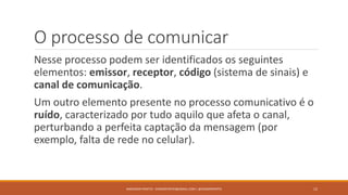 O processo de comunicar
Nesse processo podem ser identificados os seguintes
elementos: emissor, receptor, código (sistema de sinais) e
canal de comunicação.
Um outro elemento presente no processo comunicativo é o
ruído, caracterizado por tudo aquilo que afeta o canal,
perturbando a perfeita captação da mensagem (por
exemplo, falta de rede no celular).
ANDERSON PONTES - DISSONPONTES@GMAIL.COM | @DISSONPONTES 12
 