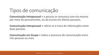 Tipos de comunicação
Comunicação Intrapessoal = a pessoa se comunica com ela mesma
por meio de pensamentos, ou da escrita em diários pessoais.
Comunicação Interpessoal = refere-se à troca de informações entre
duas pessoas.
Comunicação em Grupo = indica o processo de comunicação entre
três pessoas ou mais.
ANDERSON PONTES - DISSONPONTES@GMAIL.COM | @DISSONPONTES 15
 