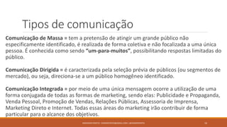 Tipos de comunicação
Comunicação de Massa = tem a pretensão de atingir um grande público não
especificamente identificado, é realizada de forma coletiva e não focalizada a uma única
pessoa. É conhecida como sendo “um-para-muitos”, possibilitando respostas limitadas do
público.
Comunicação Dirigida = é caracterizada pela seleção prévia de públicos (ou segmentos de
mercado), ou seja, direciona-se a um público homogêneo identificado.
Comunicação Integrada = por meio de uma única mensagem ocorre a utilização de uma
forma conjugada de todas as formas de marketing, sendo elas: Publicidade e Propaganda,
Venda Pessoal, Promoção de Vendas, Relações Públicas, Assessoria de Imprensa,
Marketing Direto e Internet. Todas essas áreas do marketing irão contribuir de forma
particular para o alcance dos objetivos.
ANDERSON PONTES - DISSONPONTES@GMAIL.COM | @DISSONPONTES 16
 
